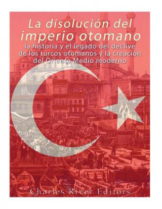 Knjiga La disolución del imperio otomano: La historia y el legado del declive de los turcos otomanos y la creación del Oriente Medio moderno Charles River Editors