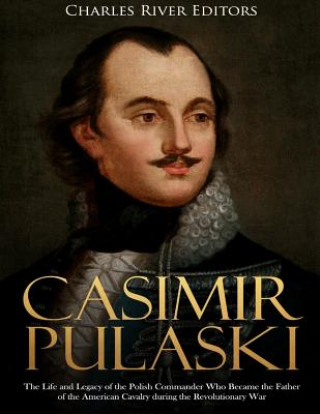 Carte Casimir Pulaski: The Life and Legacy of the Polish Commander Who Became the Father of the American Cavalry during the Revolutionary War Charles River Editors