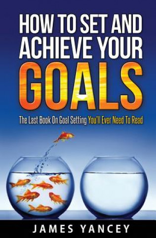 Kniha How To Set And Achieve Your Goals: The Last Book On Goal Setting You'll Ever Need To Read James Yancey