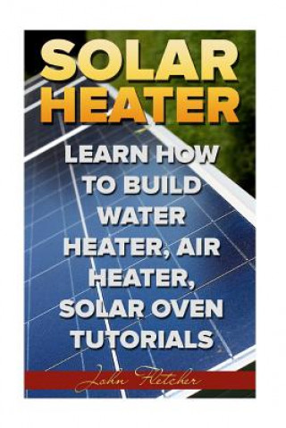 Kniha Solar Heater: Learn How To Build Water Heater, Air Heater, Solar Oven Tutorials John Fletcher