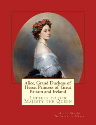 Книга Alice, Grand Duchess of Hesse, Princess of Great Britain and Ireland: Letters to her Majesty the Queen Alice Grand Duchess of Hesse