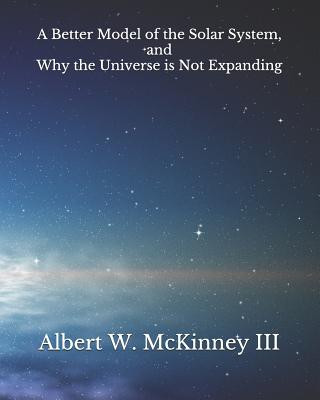 Kniha A Better Model of the Solar System and Why the Universe is Not Expanding Albert W. McKinney III