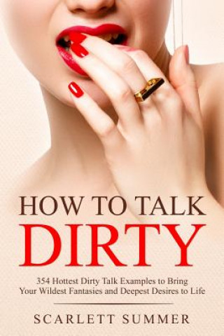 Book How to Talk Dirty: 354 Hottest Dirty Talk Examples to Bring Your Wildest Fantasies and Deepest Desires to Life Scarlett Summer