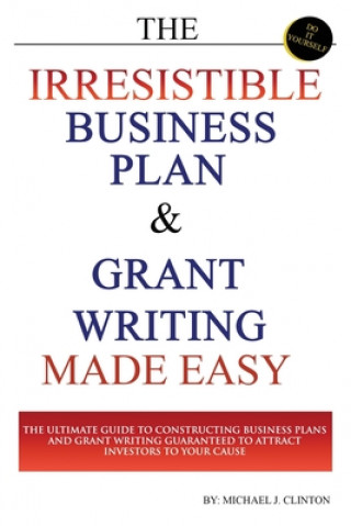 Kniha The Irresistible Business Plan and Grant Writing Made Easy: The Ultimate Guide to Constructing Business Plans & Grant Writing Guaranteed to Attract In Michael J. Clinton