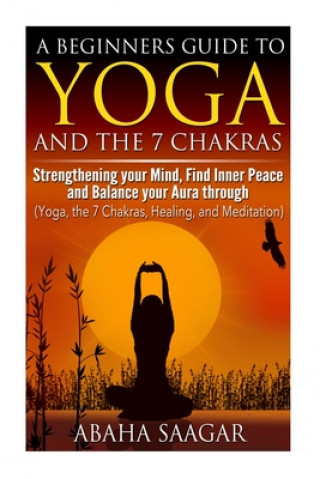 Könyv Yoga and The 7 Chakras: Strengthen Your Mind, Find Inner Peace and Balance Your Aura Through (Yoga, The 7 Chakras, Healing, and Meditation) Abaha Saagar