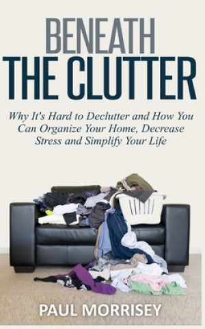 Knjiga Beneath The Clutter: Why It's Hard to Declutter and How You Can Organize Your Home, Decrease Stress and Simplify Your Life Paul Morrisey