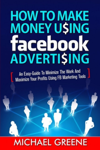 Kniha How to Make Money Using Facebook Advertising: How to Make Money Using Facebook Advertising: An Easy-Guide to Minimize the Work and Maximize Your Profi Michael Greene