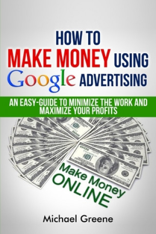 Kniha How To Make Money Using Google Advertising: An Easy-Guide To Minimize The Work And Maximize Your Profits Michael Greene