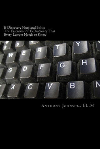 Carte E-Discovery Nuts and Bolts: The Essentials of E-Discovery That Every Lawyer Needs to Know Anthony Johnson LL M.
