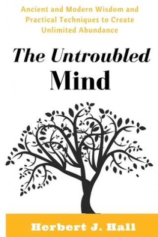 Carte The Untroubled Mind: Ancient and Modern Wisdom and Practical Techniques to Create Unlimited Abundance Herbert J. Hall