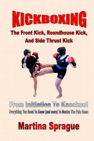 Könyv Kickboxing: The Front Kick, Roundhouse Kick, and Side Thrust Kick: From Initiation to Knockout: Everything You Need to Know (and M Martina Sprague