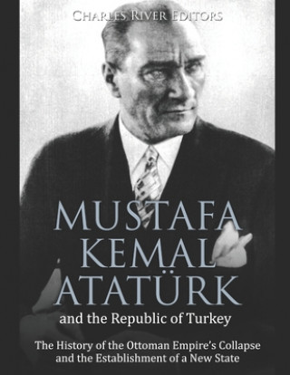 Carte Mustafa Kemal Atatürk and the Republic of Turkey: The History of the Ottoman Empire's Collapse and the Establishment of a New State Charles River Editors