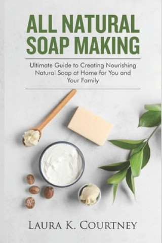 Книга All Natural Soap Making: Ultimate Guide to Creating Nourishing Natural Soap at Home for You and Your Family Laura K. Courtney