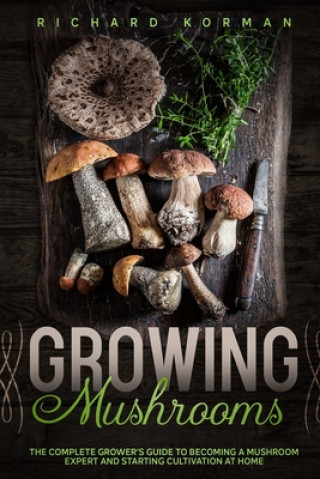 Carte Growing Mushrooms: The Complete Grower's Guide to Becoming a Mushroom Expert and Starting Cultivation at Home Richard Korman
