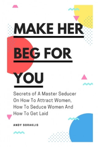Kniha Make Her Beg For You: Secrets of A Master Seducer On How To Attract Women, How To Seduce Women And How To Get Laid Andy Soraklis