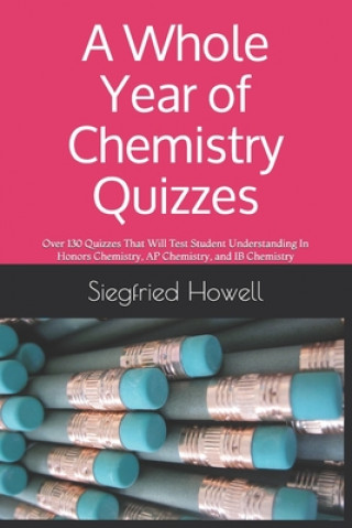 Kniha A Whole Year of Chemistry Quizzes: Over 130 Quizzes That Will Test Student Understanding In Honors Chemistry, AP Chemistry, and IB Chemistry Siegfried Howell