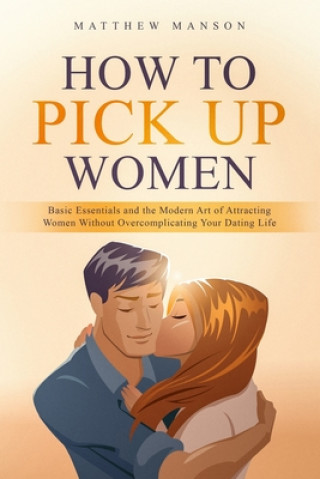 Carte How to Pick Up Women: Basic Essentials and the Modern Art of Attracting Women Without Overcomplicating Your Dating Life Matthew Manson