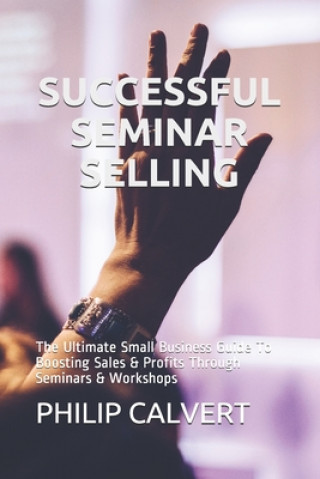 Книга Successful Seminar Selling: The Ultimate Small Business Guide To Boosting Sales & Profits Through Seminars & Workshops Philip Calvert