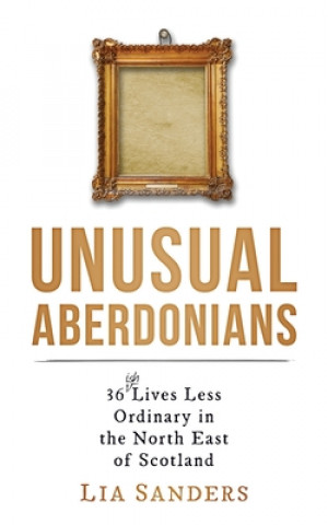 Könyv Unusual Aberdonians: 36 (ish) Lives Less Ordinary in the North East of Scotland Lia Sanders