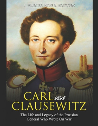 Carte Carl von Clausewitz: The Life and Legacy of the Prussian General Who Wrote On War Charles River Editors