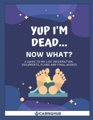 Kniha Yup I'm Dead...Now What?: A Guide to My Life Information, Documents, Plans and Final Wishes Caring Hub