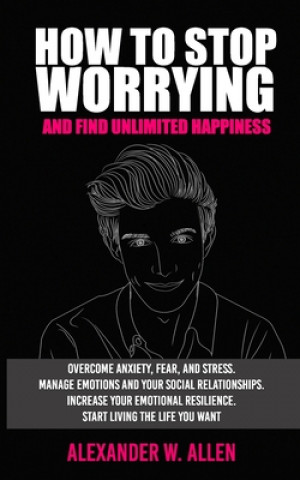 Книга How to Stop Worrying and Find Unlimited Happiness: Overcome Anxiety, Fear, and Stress. Manage Emotions and Your Social Relationships. Increase Your Em Alexander W. Allen