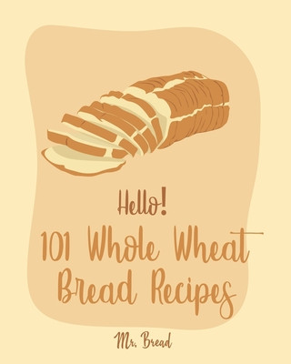 Könyv Hello! 101 Whole Wheat Bread Recipes: Best Whole Wheat Bread Cookbook Ever For Beginners [No Knead Bread Cookbook, Sourdough Bread Cookbook, Banana Br Bread