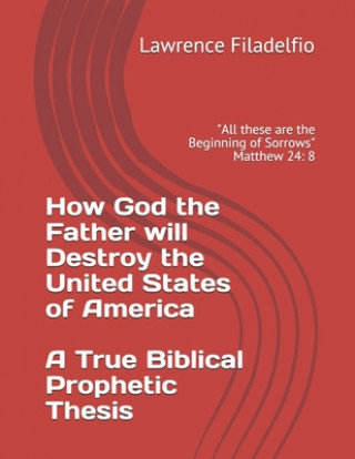 Könyv How God the Father will Destroy the United States of America A True Biblical Prophetic Thesis: "All these are the Beginning of Sorrows" Matthew 24: 8 Lawrence Filadelfio