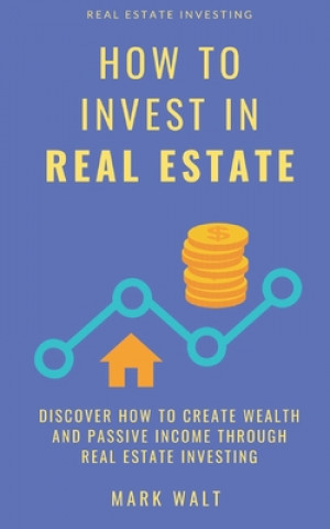 Kniha How to Invest in Real Estate: Discover how to Create Wealth and Passive Income Through Real Estate Investing Mark Walt