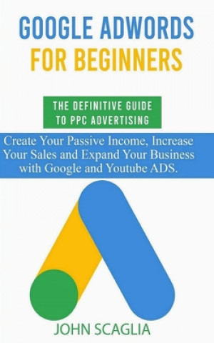 Kniha Google AdWords for Beginners. The Definitive Guide to PPC Advertising.: Create your passive income, increase your sales, and expand your business with John Scaglia