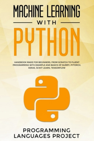 Könyv Machine Learning with Python: Handbook made for beginners, from scratch to fluent programming with example and basics of Numpy, PyTorch, Keras, Scik Programming Languages Project