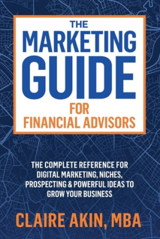 Carte The Marketing Guide For Financial Advisors: The Complete Reference for Digital Marketing, Niches, Prospecting, and Powerful Ideas to Grow Your Busines Mba Claire Akin