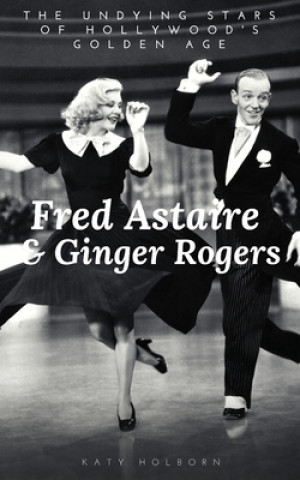 Carte Fred Astaire & Ginger Rogers: THE UNDYING STARS OF HOLLYWOOD'S GOLDEN AGE: A Fred Astaire & Ginger Rogers Biography Katy Holborn