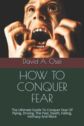 Kniha How to Conquer Fear: The Ultimate Guide To Conquer Fear Of Flying, Driving, The Past, Death, Falling, Intimacy And More David a. Osei