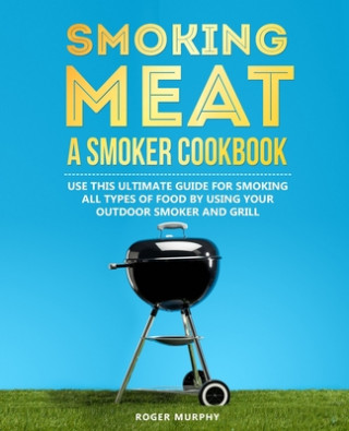 Kniha Smoking Meat: A Smoker Cookbook: Use This Ultimate Guide for Smoking All Types of Food by Using Your Outdoor Smoker and Grill Roger Murphy