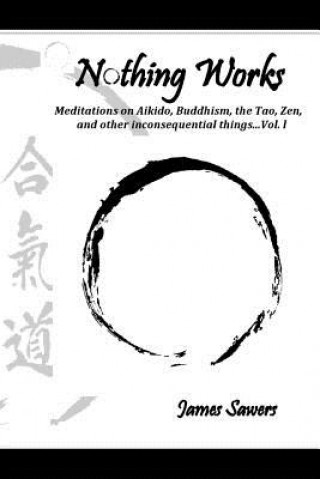 Könyv Nothing Works: Meditations on Aikido, Buddhism, the Tao, Zen, and other inconsequential things...Vol. l James Sawers
