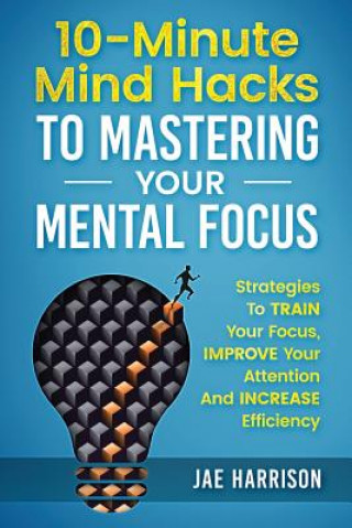 Kniha 10-Minute Mind Hacks To Mastering Your Mental Focus: Strategies To Train Your Focus, Improve Your Attention And Increase Efficiency Jae Harrison