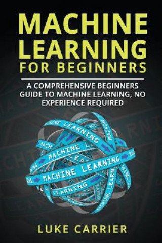 Книга Machine Learning For Beginners: A Comprehensive Beginners Guide To Machine Learning, No Experience Required Luke Carrier