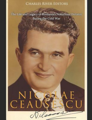 Carte Nicolae Ceau&#537;escu: The Life and Legacy of Romania's Notorious Dictator during the Cold War Charles River Editors