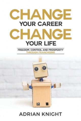 Kniha Change Your Career, Change Your Life: Freedom, Control And Prosperity Through Franchising Adrian Knight