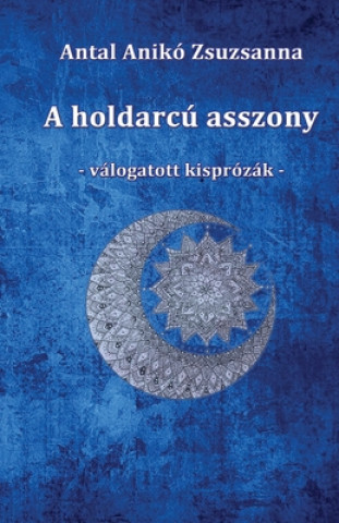Kniha A holdarcú asszony: Válogatott kisprózák Aniko Zsuzsanna Antal