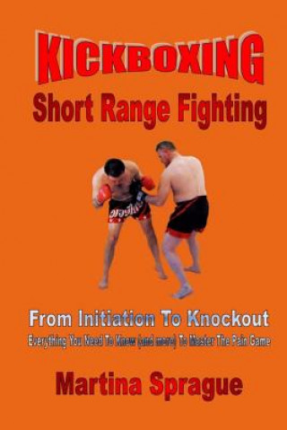 Kniha Kickboxing: Short Range Fighting: From Initiation to Knockout: Everything You Need to Know (and More) to Master the Pain Game Martina Sprague