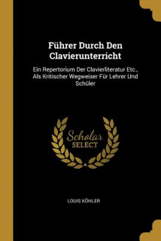 Kniha Führer Durch Den Clavierunterricht: Ein Repertorium Der Clavierliteratur Etc., ALS Kritischer Wegweiser Für Lehrer Und Schüler Louis Kohler