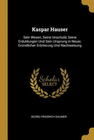 Carte Kaspar Hauser: Sein Wesen, Seine Unschuld, Seine Erduldungen Und Sein Ursprung in Neuer, Gründlicher Erörterung Und Nachweisung Georg Friedrich Daumer