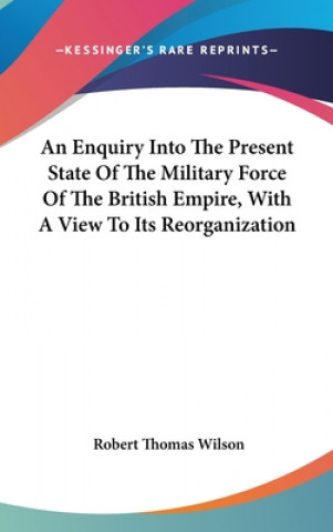 Knjiga An Enquiry Into The Present State Of The Military Force Of The British Empire, With A View To Its Reorganization Robert Thomas Wilson