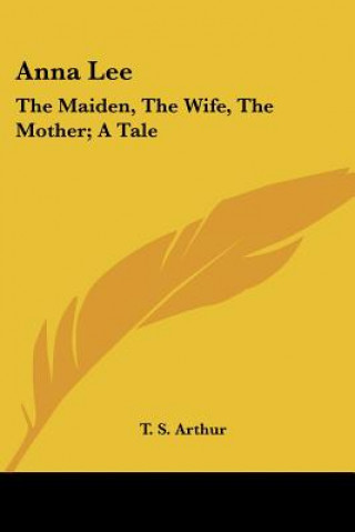 Kniha Anna Lee: The Maiden, The Wife, The Mother; A Tale T. S. Arthur