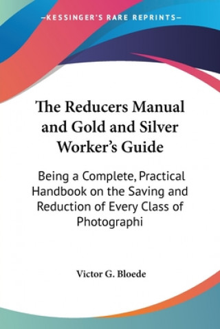 Kniha The Reducers Manual and Gold and Silver Worker's Guide: Being a Complete, Practical Handbook on the Saving and Reduction of Every Class of Photographi Victor G. Bloede