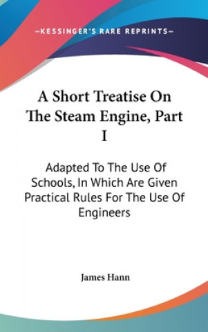Книга A Short Treatise On The Steam Engine, Part I: Adapted To The Use Of Schools, In Which Are Given Practical Rules For The Use Of Engineers James Hann