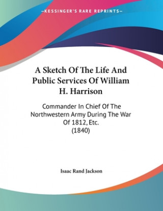 Kniha A Sketch Of The Life And Public Services Of William H. Harrison: Commander In Chief Of The Northwestern Army During The War Of 1812, Etc. (1840) Isaac Rand Jackson