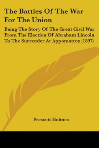 Książka The Battles Of The War For The Union: Being The Story Of The Great Civil War From The Election Of Abraham Lincoln To The Surrender At Appomattox (1897 Prescott Holmes